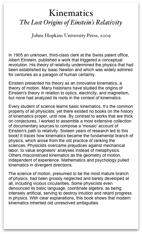 Kinematics
The Lost Origins of Einstein’s Relativity 

Johns Hopkins University Press, 2009
In 1905 an unknown, third-class clerk at the Swiss patent office, Albert Einstein, published a work that triggered a conceptual revolution. His theory of relativity undermined the physics that had been established by Isaac Newton and which was widely admired for centuries as a paragon of human certainty. Einstein presented his theory as an innovative kinematics, a theory of motion. Many historians have studied the origins of Einstein's theory in relation to optics, electricity, and magnetism, but none had analyzed its roots in the context of kinematics.     Every student of science learns basic kinematics. It’s the common property of all physicists; yet there existed no books on the history of kinematics proper, until now. By contrast to works that are thick on conjectures, I worked to assemble a most extensive collection of documentary sources to compose a 'mosaic' account of Einstein's path to relativity. Sixteen years of research led to this book! It traces how kinematics became the fundamental branch of physics, which arose from the old practice of ranking the sciences. Physicists overcame prejudices against mechanical labor, to value engineers’ analyses instead of metaphysics. Others misconstrued kinematics as the geometry of motion, independent of experience. Mathematics and psychology pulled kinematics in divergent directions. The science of motion, presumed to be the most mature branch of physics, had been grossly neglected and barely developed at all, including vicious circularities. Some physicists even denounced its basic language, coordinate algebra, as being intensely artificial, serving to destroy intuition and retard progress in physics. With clear explanations, this book shows that modern kinematics inherited old unresolved ambiguities.           
Overview of Kinematics at Johns Hopkins University Press