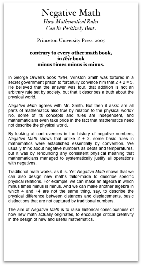 Negative MathHow Mathematical Rules Can Be Positively Bent
Princeton University Press, 2005
contrary to every other math book, in this bookminus times minus is minus. In George Orwell’s book 1984, Winston Smith was tortured in a secret government prison to forcefully convince him that 2 + 2 = 5. He believed that the answer was four, that addition is not an arbitrary rule set by society, but that it describes a truth about the physical world. Negative Math agrees with Mr. Smith. But then it asks: are all parts of mathematics also true by relation to the physical world? No, some of its concepts and rules are independent, and mathematicians even take pride in the fact that mathematics need not describe the physical world. By looking at controversies in the history of negative numbers, Negative Math shows that unlike 2 + 2, some basic rules in mathematics were established essentially by convention. We usually think about negative numbers as debts and temperatures, but it was by renouncing any consistent physical meaning that mathematicians managed to systematically justify all operations with negatives.  Traditional math works, as it is. Yet Negative Math shows that we can also design new maths tailor-made to describe specific physical relations. For example, we can make an algebra in which minus times minus is minus. And we can make another algebra in which 4 and +4 are not the same thing, say, to describe the physical difference between distances and displacements, basic distinctions that are not captured by traditional numbers. The aim of Negative Math is to raise historical consciousness of how new math actually originates, to encourage critical creativity in the design of new and useful mathematics. 
Overview of Negative Math at Princeton University Press